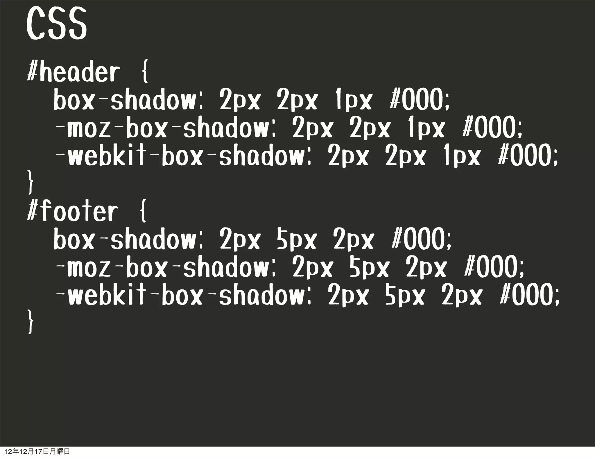 CSS
   #header {
     box-shadow: 2px 2px 1px #000;
     -moz-box-shadow: 2px 2px 1px #000;
     -webkit-box-shadow: 2px 2px 1px #000;
   }
   #footer {
     box-shadow: 2px 5px 2px #000;
     -moz-box-shadow: 2px 5px 2px #000;
     -webkit-box-shadow: 2px 5px 2px #000;
   }



12年12月17日月曜日
 