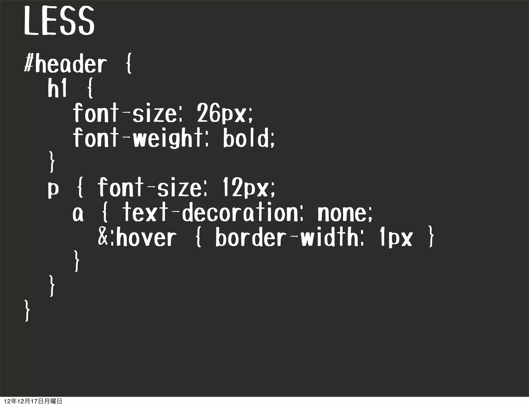 LESS
   #header {
     h1 {
       font-size: 26px;
       font-weight: bold;
     }
     p { font-size: 12px;
       a { text-decoration: none;
          &:hover { border-width: 1px }
       }
     }
   }


12年12月17日月曜日
 