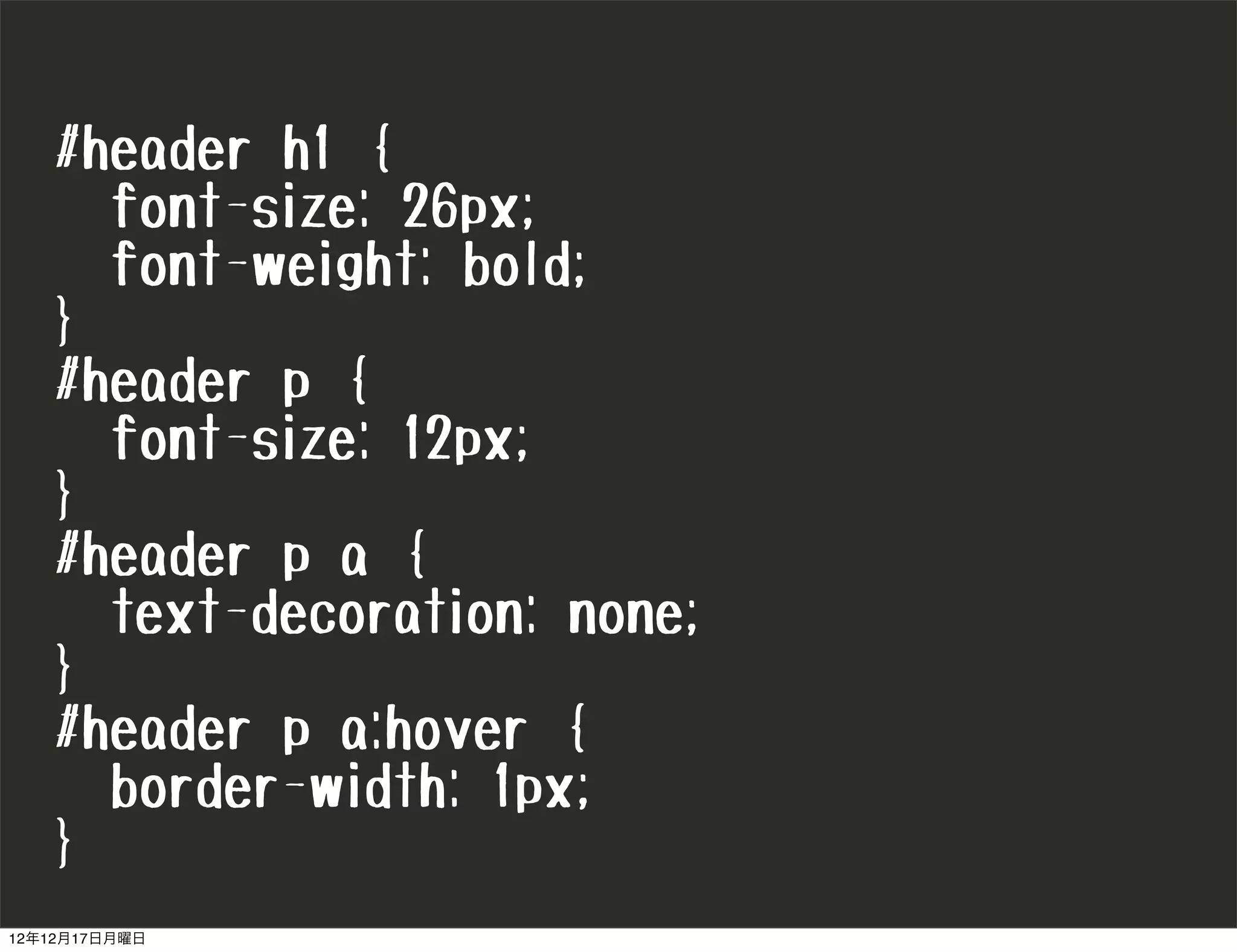 #header h1 {
     font-size: 26px;
     font-weight: bold;
   }
   #header p {
     font-size: 12px;
   }
   #header p a {
     text-decoration: none;
   }
   #header p a:hover {
     border-width: 1px;
   }
12年12月17日月曜日
 