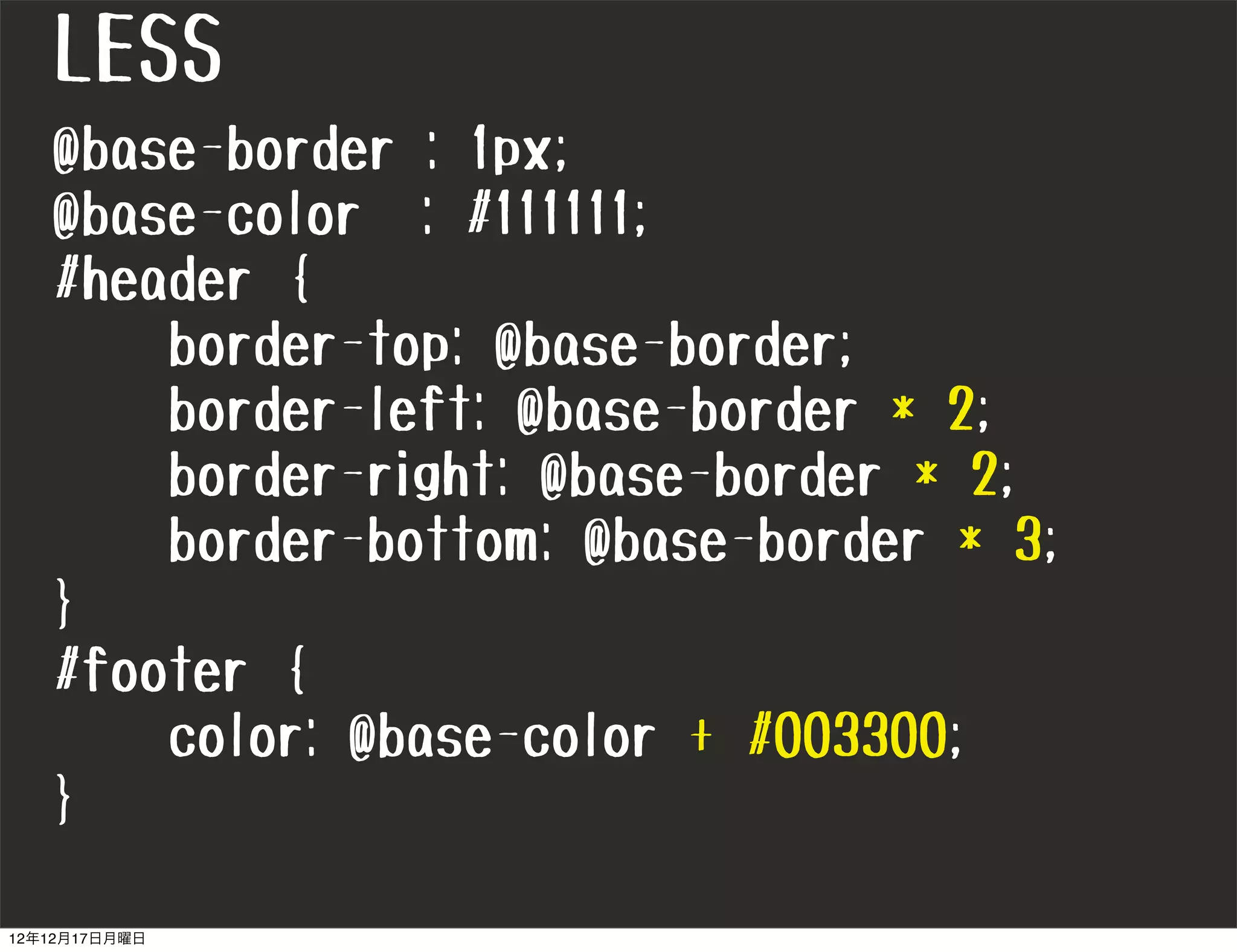 LESS
   @base-border : 1px;
   @base-color : #111111;
   #header {
       border-top: @base-border;
       border-left: @base-border * 2;
       border-right: @base-border * 2;
       border-bottom: @base-border * 3;
   }
   #footer {
       color: @base-color + #003300;
   }

12年12月17日月曜日
 