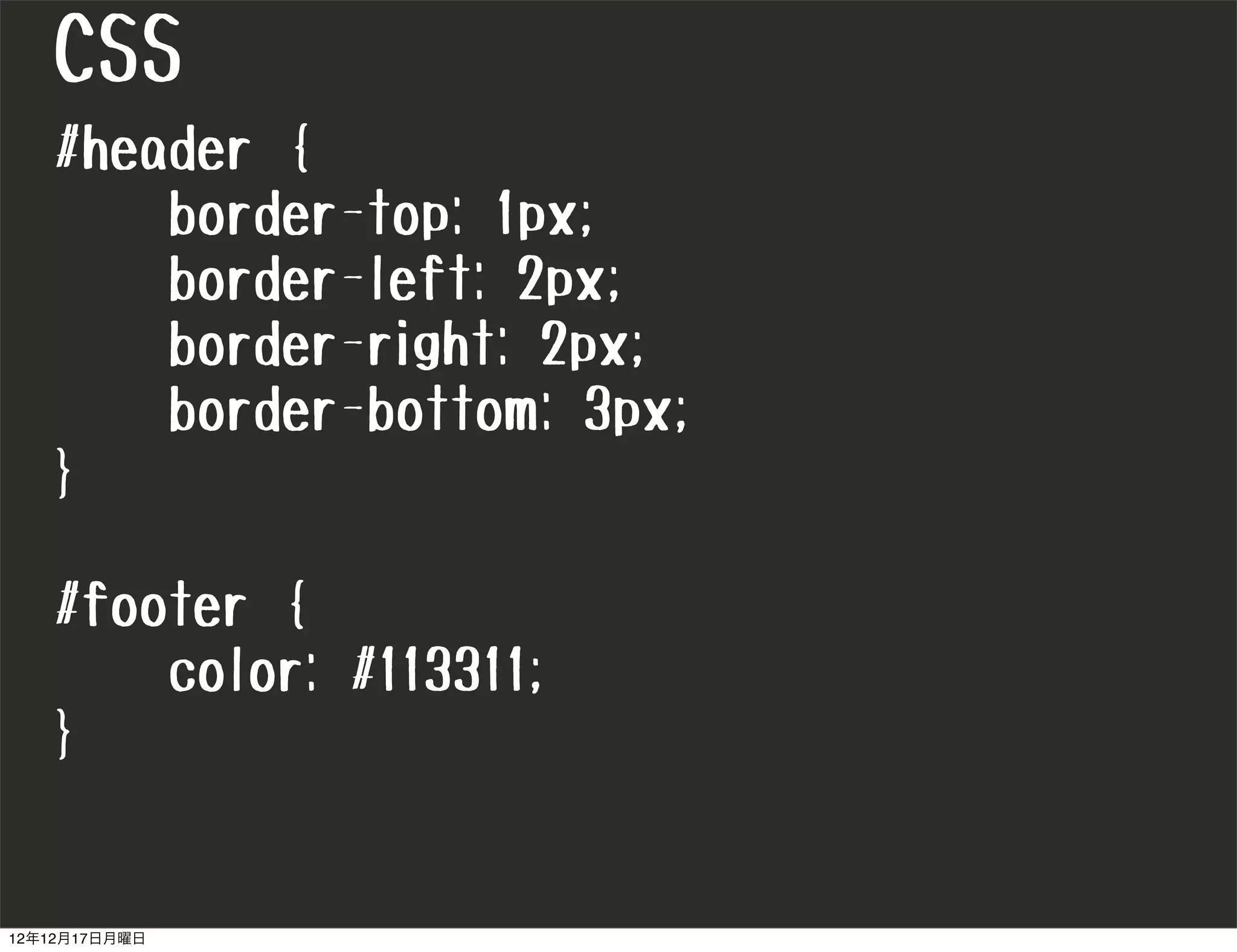 CSS
   #header {
       border-top: 1px;
       border-left: 2px;
       border-right: 2px;
       border-bottom: 3px;
   }

   #footer {
       color: #113311;
   }


12年12月17日月曜日
 