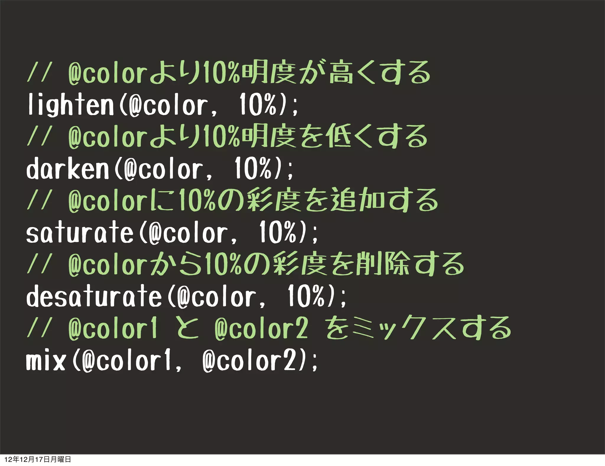 // @colorより10%明度が高くする
   lighten(@color, 10%);
   // @colorより10%明度を低くする
   darken(@color, 10%);
   // @colorに10%の彩度を追加する
   saturate(@color, 10%);
   // @colorから10%の彩度を削除する
   desaturate(@color, 10%);
   // @color1 と @color2 をミックスする
   mix(@color1, @color2);


12年12月17日月曜日
 