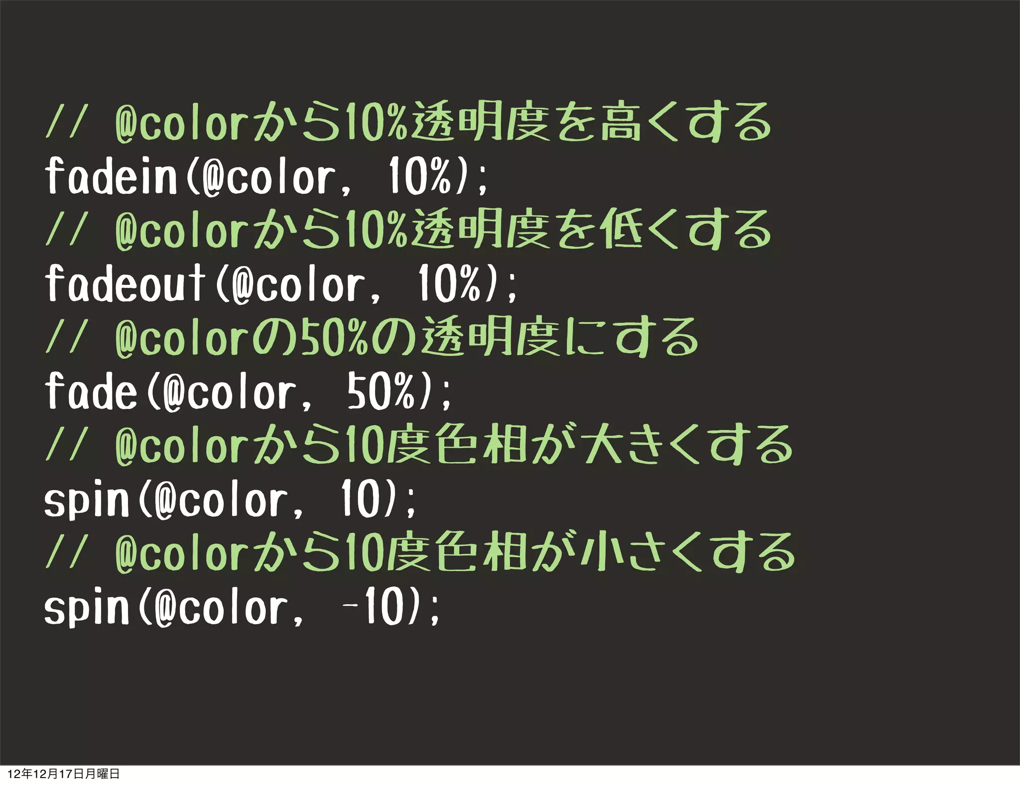 // @colorから10%透明度を高くする
   fadein(@color, 10%);
   // @colorから10%透明度を低くする
   fadeout(@color, 10%);
   // @colorの50%の透明度にする
   fade(@color, 50%);
   // @colorから10度色相が大きくする
   spin(@color, 10);
   // @colorから10度色相が小さくする
   spin(@color, -10);


12年12月17日月曜日
 