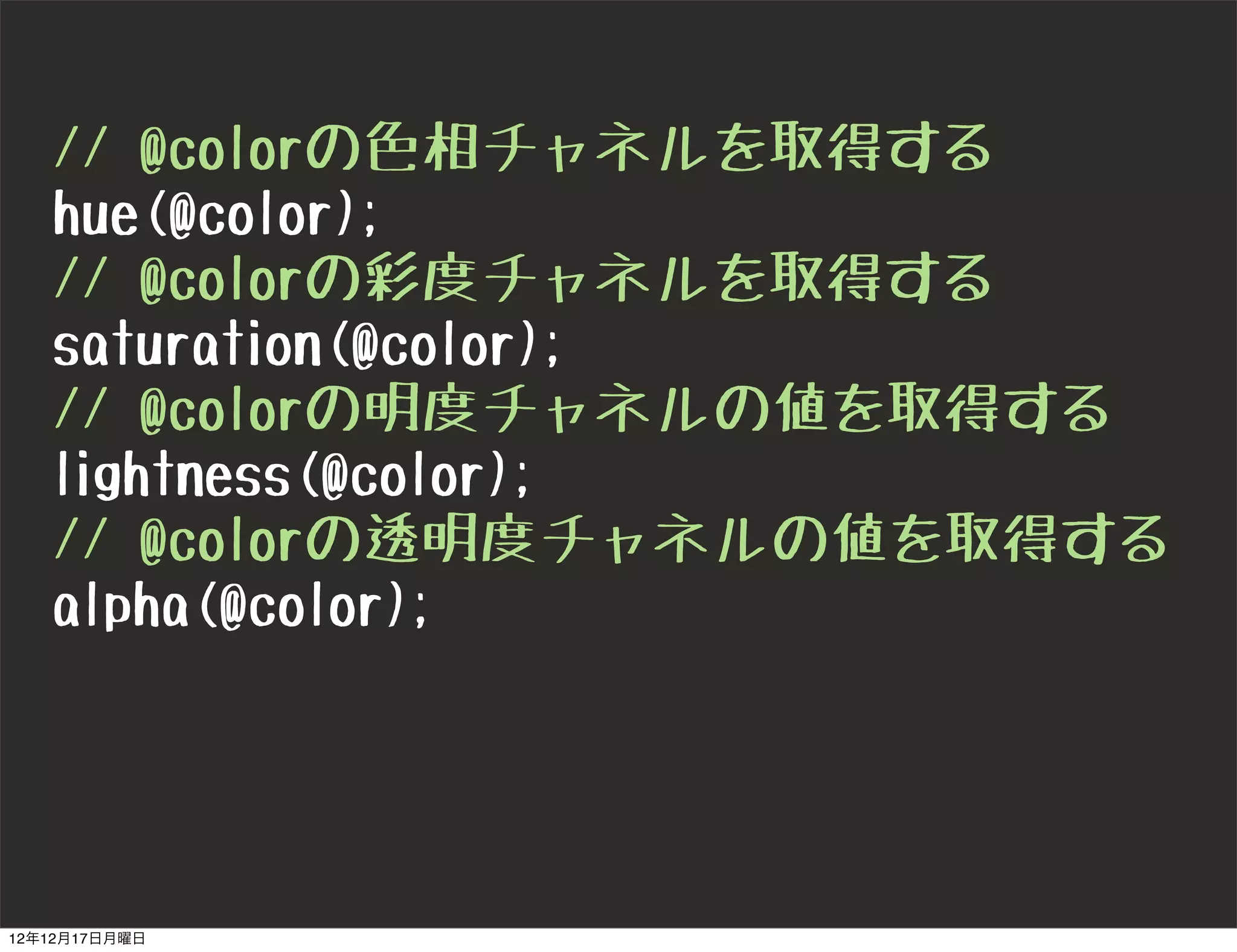 // @colorの色相チャネルを取得する
   hue(@color);
   // @colorの彩度チャネルを取得する
   saturation(@color);
   // @colorの明度チャネルの値を取得する
   lightness(@color);
   // @colorの透明度チャネルの値を取得する
   alpha(@color);




12年12月17日月曜日
 