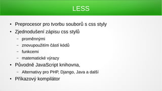LESS

●   Preprocesor pro tvorbu souborů s css styly
●   Zjednodušení zápisu css stylů
    –   proměnnými
    –   znovupoužitím částí kódů
    –   funkcemi
    –   matematické výrazy
●   Původně JavaScript knihovna,
    –   Alternativy pro PHP, Django, Java a další
●   Příkazový kompilátor
 