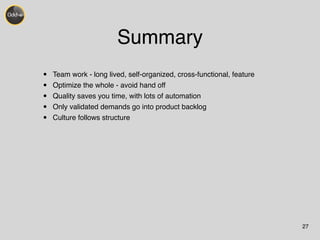 Summary 
• Team work - long lived, self-organized, cross-functional, feature! 
• Optimize the whole - avoid hand off! 
• Quality saves you time, with lots of automation! 
• Only validated demands go into product backlog! 
• Culture follows structure 
27 
