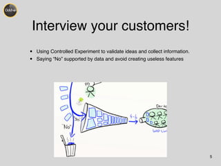 Interview your customers! 
• Using Controlled Experiment to validate ideas and collect information.! 
• Saying “No” supported by data and avoid creating useless features 
5 
 
