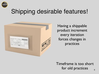 Shipping desirable features! 
6 
Having a shippable 
product increment 
every iteration 
forces changes in 
practices 
Timeframe is too short 
for old practices 
 