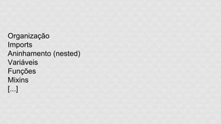 Organização 
Imports 
Aninhamento (nested) 
Variáveis 
Funções 
Mixins 
[...] 
 