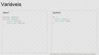 Variáveis 
INPUT 
@verde: #6BAF2A; 
@fSize: 20px;h1 { 
color: @verde; 
font-size: @fSize; 
} 
OUTPUT 
h1 { 
color: #6BAF2A; 
font-size: 20px; 
} 
http://lesscss.org/features/#features-overview-feature-variables 
 