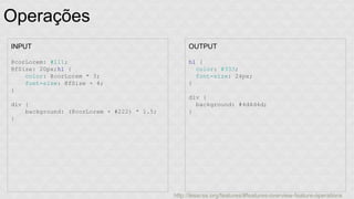 Operações 
INPUT 
@corLorem: #111; 
@fSize: 20px;h1 { 
color: @corLorem * 3; 
font-size: @fSize + 4; 
} 
div { 
background: (@corLorem + #222) * 1.5; 
} 
OUTPUT 
h1 { 
color: #333; 
font-size: 24px; 
} 
div { 
background: #4d4d4d; 
} 
http://lesscss.org/features/#features-overview-feature-operations 
 