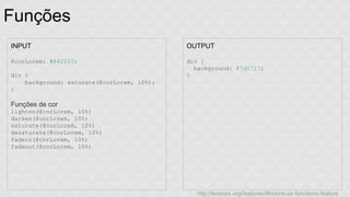 Funções 
INPUT 
@corLorem: #842210; 
div { 
background: saturate(@corLorem, 10%); 
} 
Funções de cor 
lighten(@corLorem, 10%) 
darken(@corLorem, 10%) 
saturate(@corLorem, 10%) 
desaturate(@corLorem, 10%) 
fadein(@corLorem, 10%) 
fadeout(@corLorem, 10%) 
OUTPUT 
div { 
background: #7d2717; 
} 
http://lesscss.org/features/#mixins-as-functions-feature 
 
