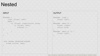 Nested 
INPUT 
#header { 
.logo {float: left} 
.menu { 
ul {float: right;color: blue; 
li {float: left; 
&:hover {} 
} 
} 
} 
} 
.btn {boder dfdsfsdf-sdfsdf 
&-red {color: red;} 
} 
OUTPUT 
#header .logo { 
float: left; 
} 
#header .menu ul { 
float: right; 
color: blue 
} 
#header .menu ul li { 
float: left; 
} 
http://lesscss.org/features/#features-overview-feature-nested-rules 
 