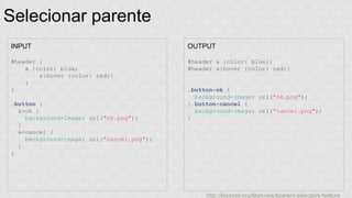 Selecionar parente 
INPUT 
#header { 
a {color: blue; 
&:hover {color: red;} 
} 
} 
.button { 
&-ok { 
background-image: url("ok.png"); 
} 
&-cancel { 
background-image: url("cancel.png"); 
} 
} 
OUTPUT 
#header a {color: blue;} 
#header a:hover {color: red;} 
.button-ok { 
background-image: url("ok.png"); 
}.button-cancel { 
background-image: url("cancel.png"); 
} 
http://lesscss.org/features/#parent-selectors-feature 
 