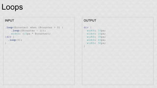 Loops 
INPUT 
.loop(@counter) when (@counter > 0) { 
.loop((@counter - 1)); 
width: (10px * @counter); 
}div { 
.loop(5); 
} 
OUTPUT 
div { 
width: 10px; 
width: 20px; 
width: 30px; 
width: 40px; 
width: 50px; 
} 
 