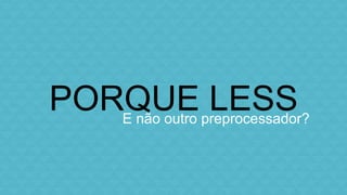 PORQUE LESS 
E não outro preprocessador? 
 