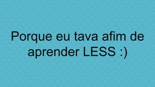 Porque eu tava afim de 
aprender LESS :) 
 
