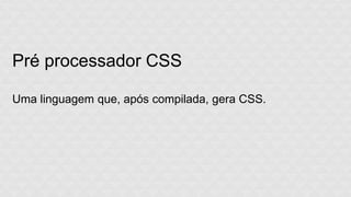 Pré processador CSS 
Uma linguagem que, após compilada, gera CSS. 
 