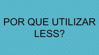POR QUE UTILIZAR 
LESS? 
 