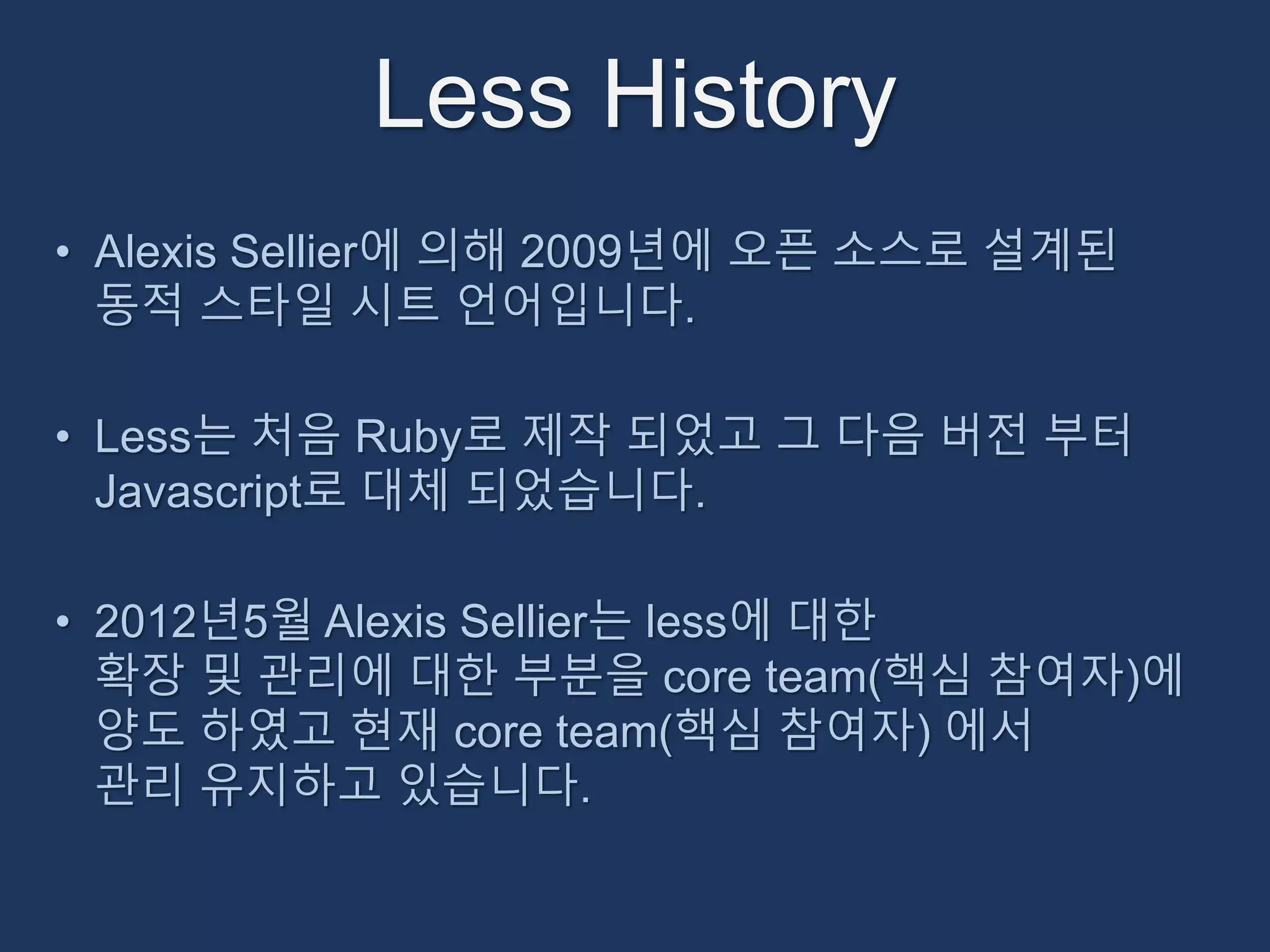 Less History 
• Alexis Sellier에 의해 2009년에 오픈 소스로 설계된 
동적 스타일 시트 언어입니다. 
• Less는 처음 Ruby로 제작 되었고 그 다음 버전 부터 
Javascript로 대체 되었습니다. 
• 2012년5월 Alexis Sellier는 less에 대한 
확장 및 관리에 대한 부분을 core team(핵심 참여자)에 
양도 하였고 현재 core team(핵심 참여자) 에서 
관리 유지하고 있습니다. 
 