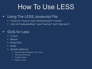 How To Use LESS 
 Using The LESS Javascript File 
 <script src=/slideshow/the-less-the-dynamic-styleshee-language/42701307/"less.js“ type="text/javascript"></script> 
 <link rel="stylesheet/less" type="text/css" href="style.less"> 
 GUIs for Less 
 Crunch 
 Mixture 
 SimpLESS 
 Koala 
 Specific platforms 
 Prepros App (Windows, Osx, Linux) 
 WinLess (Windows) 
 CodeKit (OSx) 
 Plessc (Linux) 
 