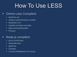 How To Use LESS 
 Online Less Compilers 
 less2css.org 
 winless.org/online-less-compiler 
 lesstester.com 
 dopefly.com/less-converter 
 leafo.net/lessphp/editor 
 Precess 
 Node.js compilers 
 grunt-contrib-less 
 assemble-less 
 gulp-less 
 Autoless 
 Connect Middleware for Less.js 
 