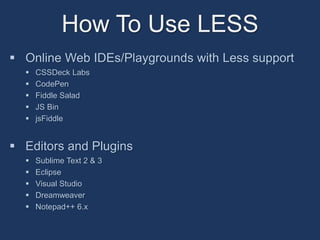 How To Use LESS 
 Online Web IDEs/Playgrounds with Less support 
 CSSDeck Labs 
 CodePen 
 Fiddle Salad 
 JS Bin 
 jsFiddle 
 Editors and Plugins 
 Sublime Text 2 & 3 
 Eclipse 
 Visual Studio 
 Dreamweaver 
 Notepad++ 6.x 
 