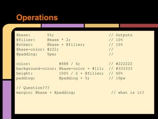 Operations
@base: 5%; // Outputs
@filler: @base * 2; // 10%
@other: @base + @filler; // 15%
@base-color: #222; //
@padding: 5px; //
color: #888 / 4; // #222222
background-color: @base-color + #111; // #333333
height: 100% / 2 + @filler; // 60%
padding: @padding + 5; // 10px
// Question???
margin: @base + @padding; // what is it?
 
