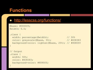 ● http://lesscss.org/functions/
Functions
@base: #0000ff;
@width: 0.5;
.class {
width: percentage(@width); // 50%
color: greyscale(@base, 5%); // #838383
background-color: lighten(@base, 25%); // #8080ff
}
// Output
.class {
width: 50%;
color: #838383;
background-color: #8080ff;
}
 