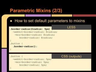 ● How to set default parameters to mixins
Parametric Mixins (2/3)
.border-radius(@radius: 5px) {
-webkit-border-radius: @radius;
-moz-border-radius: @radius;
border-radius: @radius;
}
.button {
.border-radius();
}
LESS
CSS (outputs)
.button {
-webkit-border-radius: 5px;
-moz-border-radius: 5px;
border-radius: 5px;
}
CSS (outputs)
 