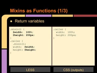● Return variables
Mixins as Functions (1/3)
.mixin() {
@width: 100%;
@height: 200px;
}
.caller {
.mixin();
width: @width;
height: @height;
}
.caller {
width: 100%;
height: 200px;
}
CSS (outputs)LESS
 