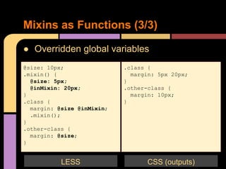 ● Overridden global variables
Mixins as Functions (3/3)
@size: 10px;
.mixin() {
@size: 5px;
@inMixin: 20px;
}
.class {
margin: @size @inMixin;
.mixin();
}
.other-class {
margin: @size;
}
.class {
margin: 5px 20px;
}
.other-class {
margin: 10px;
}
CSS (outputs)LESS
 