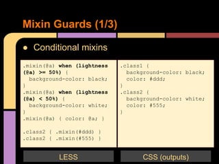 ● Conditional mixins
Mixin Guards (1/3)
.mixin(@a) when (lightness
(@a) >= 50%) {
background-color: black;
}
.mixin(@a) when (lightness
(@a) < 50%) {
background-color: white;
}
.mixin(@a) { color: @a; }
.class2 { .mixin(#ddd) }
.class2 { .mixin(#555) }
.class1 {
background-color: black;
color: #ddd;
}
.class2 {
background-color: white;
color: #555;
}
CSS (outputs)LESS
 