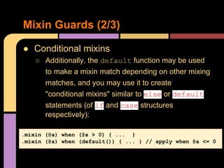 ● Conditional mixins
○ Additionally, the default function may be used
to make a mixin match depending on other mixing
matches, and you may use it to create
"conditional mixins" similar to else or default
statements (of if and case structures
respectively):
Mixin Guards (2/3)
.mixin (@a) when (@a > 0) { ... }
.mixin (@a) when (default()) { ... } // apply when @a <= 0
 