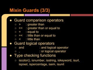 ● Guard comparison operators
○ > : greater than
○ >= : greater than or equal to
○ = : equal to
○ =< : little than or equal to
○ < : little than
● Guard logical operators
○ and : and logical operator
○ , : or logical operator
● Type checking functions
○ iscolor(), isnumber, isstring, iskeyword, isurl,
ispixel, ispercentage, isem, isunit
Mixin Guards (3/3)
 