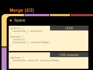 ● Space
Merge (2/2)
.mixin() {
transform+_: scale(2);
}
.myclass {
.mixin();
transform+_: rotate(15deg);
}
LESS
.myclass {
transform: scale(2) rotate(15deg);
}
CSS (outputs)
 