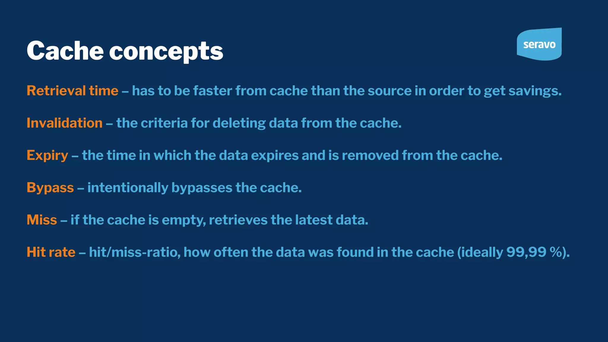 Cache concepts Retrieval time – has to be faster from cache than the source in order to get savings. Invalidation – the criteria for deleting data from the cache. Expiry – the time in which the data expires and is removed from the cache. Bypass – intentionally bypasses the cache. Miss – if the cache is empty, retrieves the latest data. Hit rate – hit/miss-ratio, how often the data was found in the cache (ideally 99,99 %). 