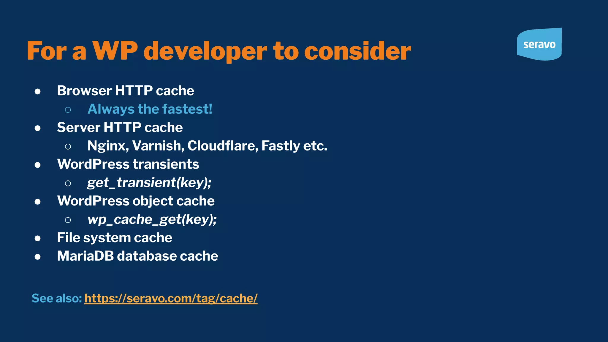 For a WP developer to consider ● Browser HTTP cache ○ Always the fastest! ● Server HTTP cache ○ Nginx, Varnish, Cloudﬂare, Fastly etc. ● WordPress transients ○ get_transient(key); ● WordPress object cache ○ wp_cache_get(key); ● File system cache ● MariaDB database cache See also: https://seravo.com/tag/cache/ 