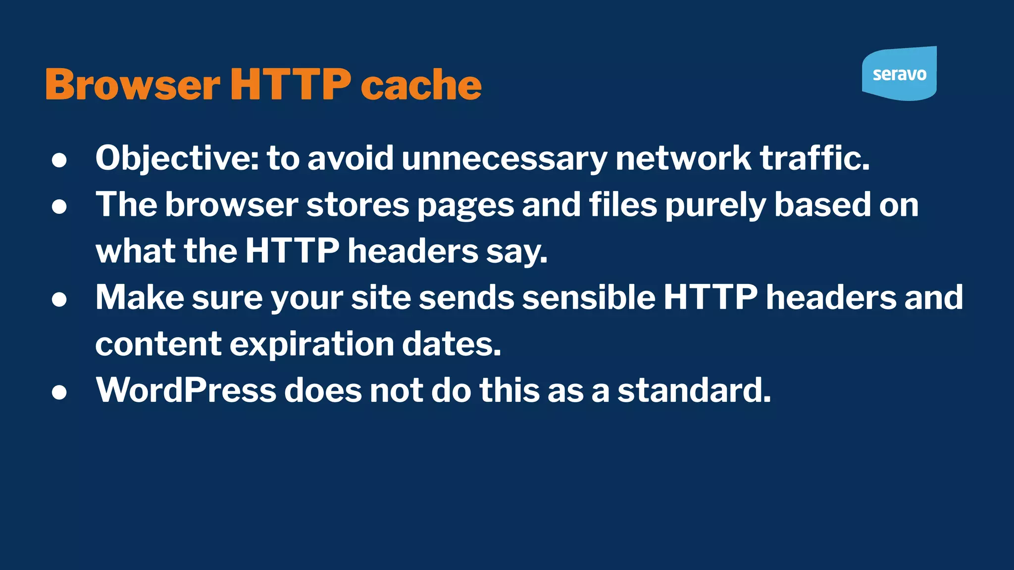 Browser HTTP cache ● Objective: to avoid unnecessary network trafﬁc. ● The browser stores pages and ﬁles purely based on what the HTTP headers say. ● Make sure your site sends sensible HTTP headers and content expiration dates. ● WordPress does not do this as a standard. 