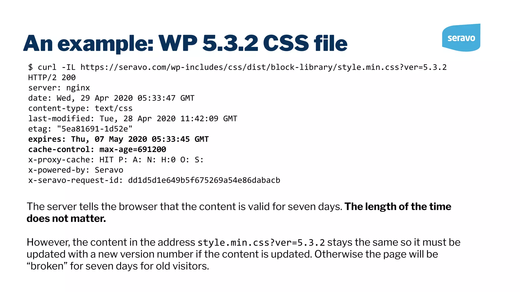 An example: WP 5.3.2 CSS ﬁle $ curl -IL https://seravo.com/wp-includes/css/dist/block-library/style.min.css?ver=5.3.2 HTTP/2 200 server: nginx date: Wed, 29 Apr 2020 05:33:47 GMT content-type: text/css last-modified: Tue, 28 Apr 2020 11:42:09 GMT etag: "5ea81691-1d52e" expires: Thu, 07 May 2020 05:33:45 GMT cache-control: max-age=691200 x-proxy-cache: HIT P: A: N: H:0 O: S: x-powered-by: Seravo x-seravo-request-id: dd1d5d1e649b5f675269a54e86dabacb The server tells the browser that the content is valid for seven days. The length of the time does not matter. However, the content in the address style.min.css?ver=5.3.2 stays the same so it must be updated with a new version number if the content is updated. Otherwise the page will be “broken” for seven days for old visitors. 