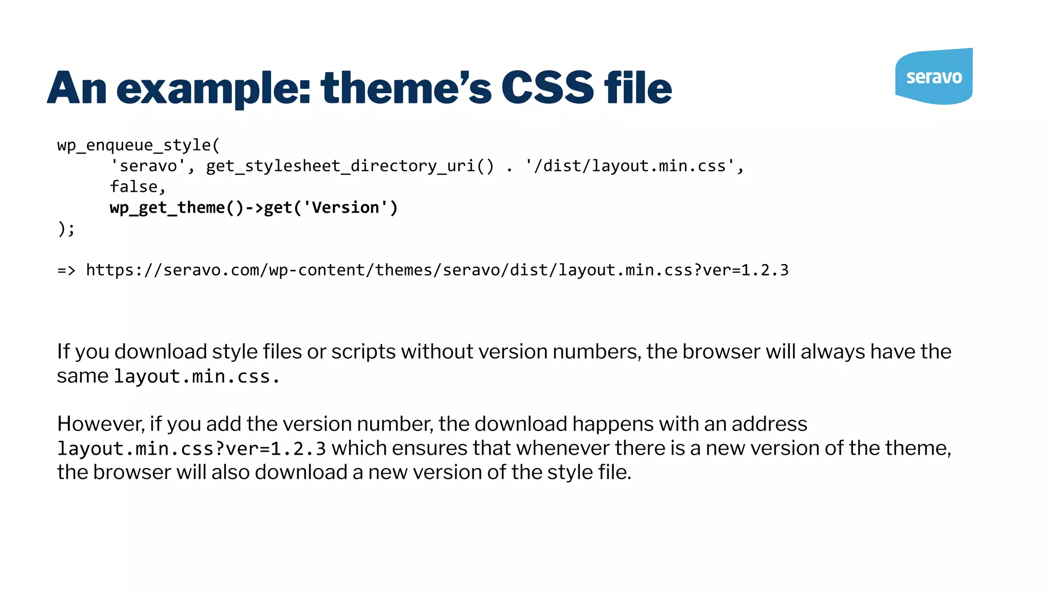 An example: theme’s CSS ﬁle wp_enqueue_style( 'seravo', get_stylesheet_directory_uri() . '/dist/layout.min.css', false, wp_get_theme()->get('Version') ); => https://seravo.com/wp-content/themes/seravo/dist/layout.min.css?ver=1.2.3 If you download style ﬁles or scripts without version numbers, the browser will always have the same layout.min.css. However, if you add the version number, the download happens with an address layout.min.css?ver=1.2.3 which ensures that whenever there is a new version of the theme, the browser will also download a new version of the style ﬁle. 