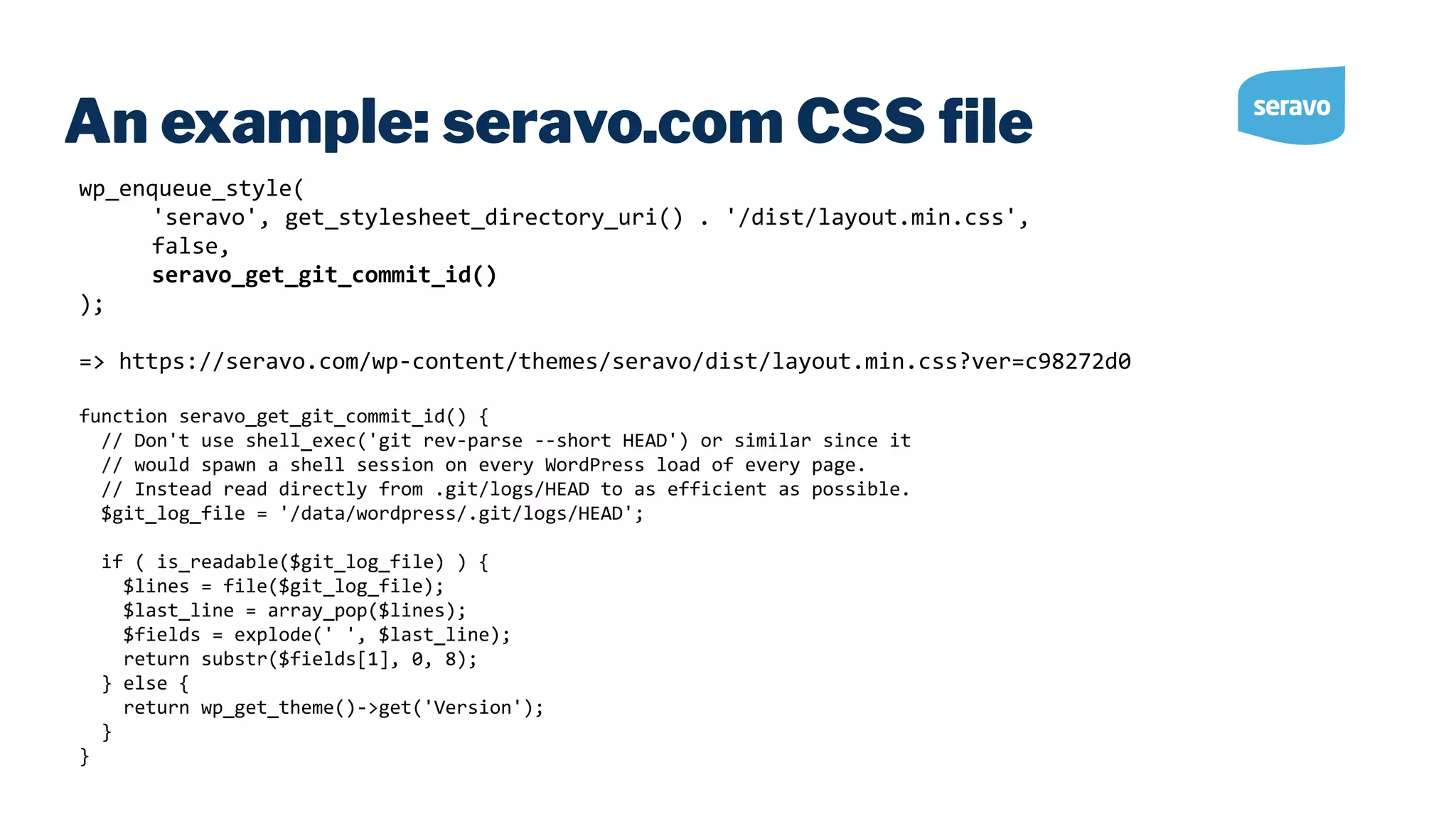 An example: seravo.com CSS ﬁle wp_enqueue_style( 'seravo', get_stylesheet_directory_uri() . '/dist/layout.min.css', false, seravo_get_git_commit_id() ); => https://seravo.com/wp-content/themes/seravo/dist/layout.min.css?ver=c98272d0 function seravo_get_git_commit_id() { // Don't use shell_exec('git rev-parse --short HEAD') or similar since it // would spawn a shell session on every WordPress load of every page. // Instead read directly from .git/logs/HEAD to as efficient as possible. $git_log_file = '/data/wordpress/.git/logs/HEAD'; if ( is_readable($git_log_file) ) { $lines = file($git_log_file); $last_line = array_pop($lines); $fields = explode(' ', $last_line); return substr($fields[1], 0, 8); } else { return wp_get_theme()->get('Version'); } } 