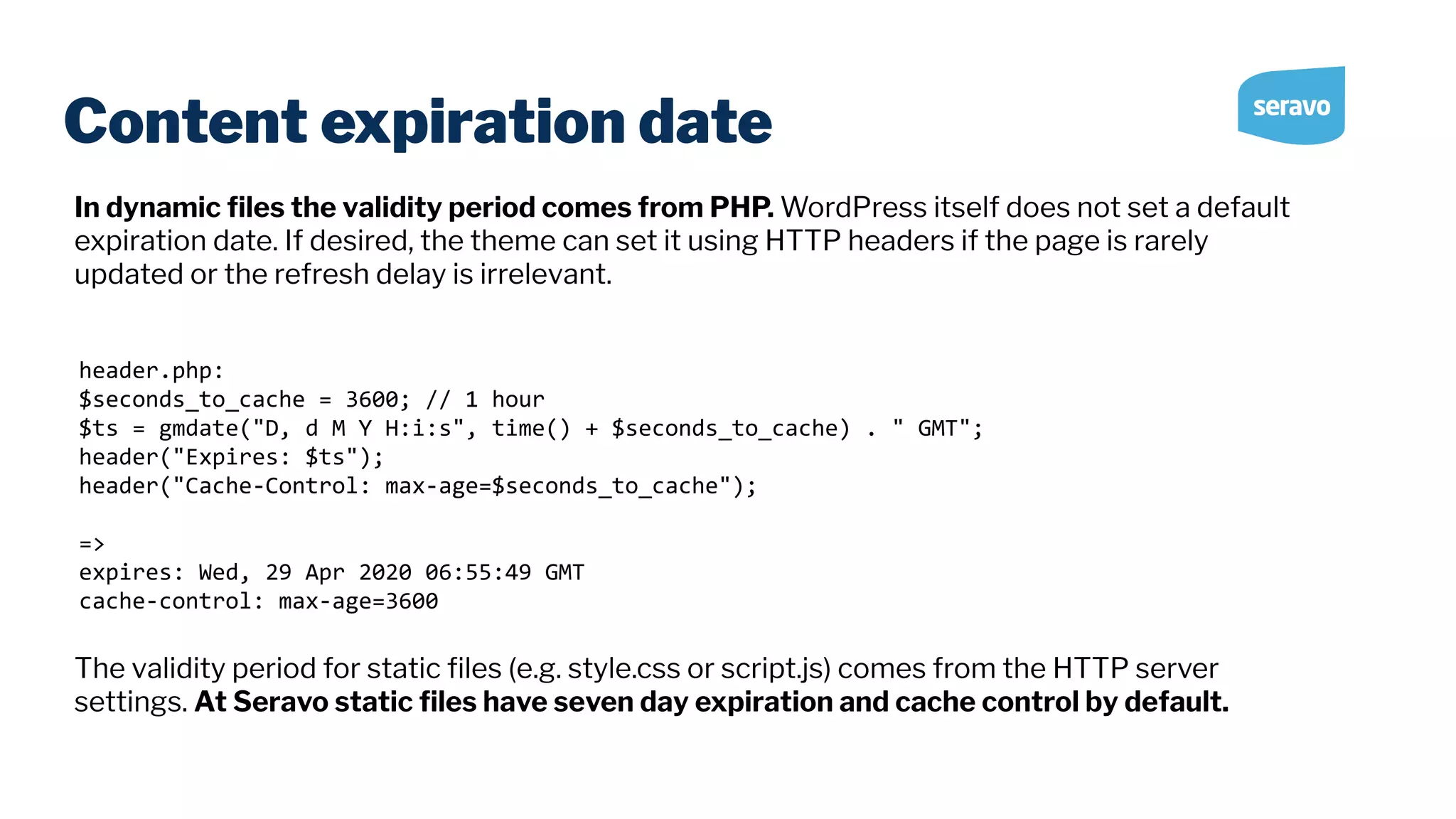 Content expiration date header.php: $seconds_to_cache = 3600; // 1 hour $ts = gmdate("D, d M Y H:i:s", time() + $seconds_to_cache) . " GMT"; header("Expires: $ts"); header("Cache-Control: max-age=$seconds_to_cache"); => expires: Wed, 29 Apr 2020 06:55:49 GMT cache-control: max-age=3600 In dynamic ﬁles the validity period comes from PHP. WordPress itself does not set a default expiration date. If desired, the theme can set it using HTTP headers if the page is rarely updated or the refresh delay is irrelevant. The validity period for static ﬁles (e.g. style.css or script.js) comes from the HTTP server settings. At Seravo static ﬁles have seven day expiration and cache control by default. 