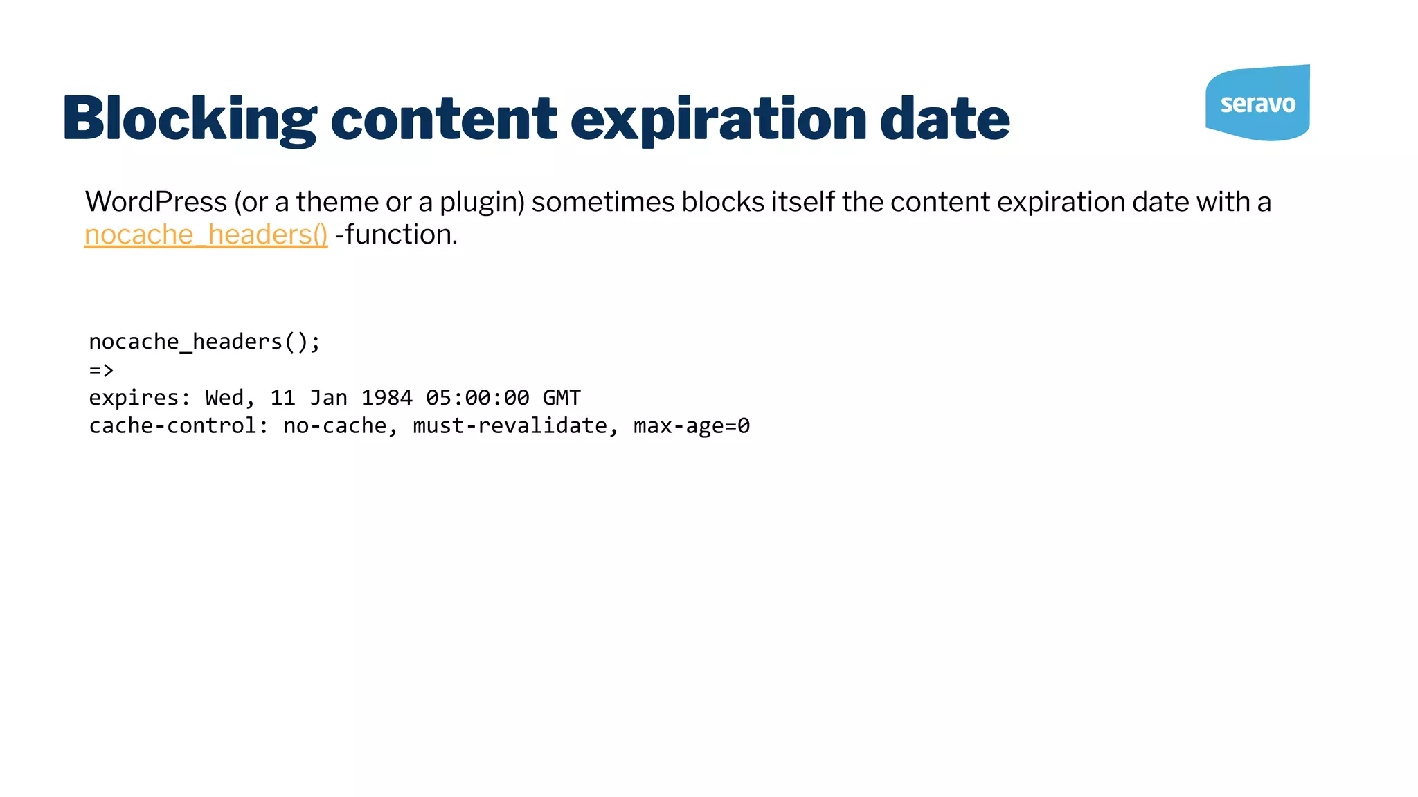 Blocking content expiration date nocache_headers(); => expires: Wed, 11 Jan 1984 05:00:00 GMT cache-control: no-cache, must-revalidate, max-age=0 WordPress (or a theme or a plugin) sometimes blocks itself the content expiration date with a nocache_headers() -function. 