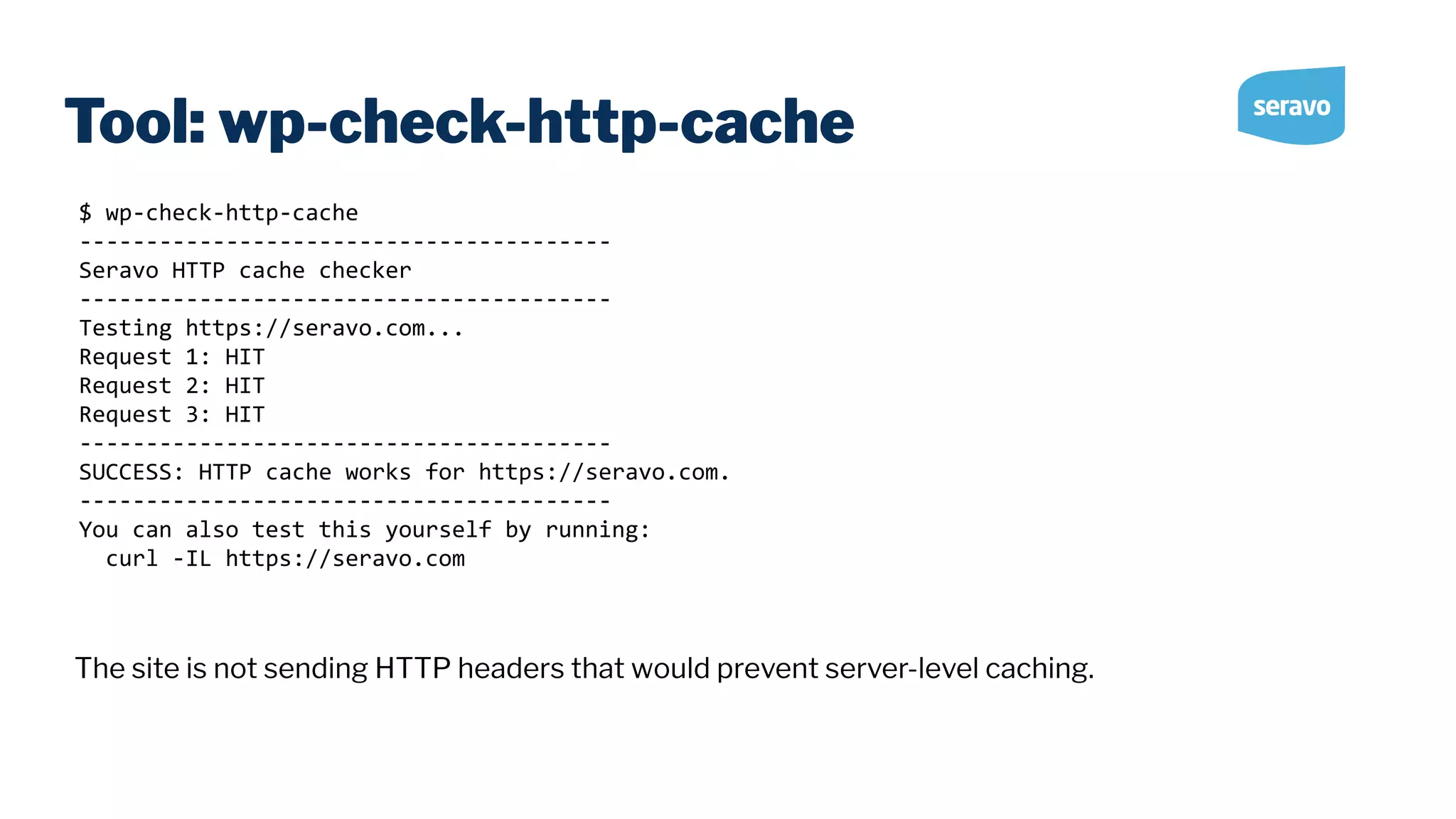 Tool: wp-check-http-cache $ wp-check-http-cache ---------------------------------------- Seravo HTTP cache checker ---------------------------------------- Testing https://seravo.com... Request 1: HIT Request 2: HIT Request 3: HIT ---------------------------------------- SUCCESS: HTTP cache works for https://seravo.com. ---------------------------------------- You can also test this yourself by running: curl -IL https://seravo.com The site is not sending HTTP headers that would prevent server-level caching. 