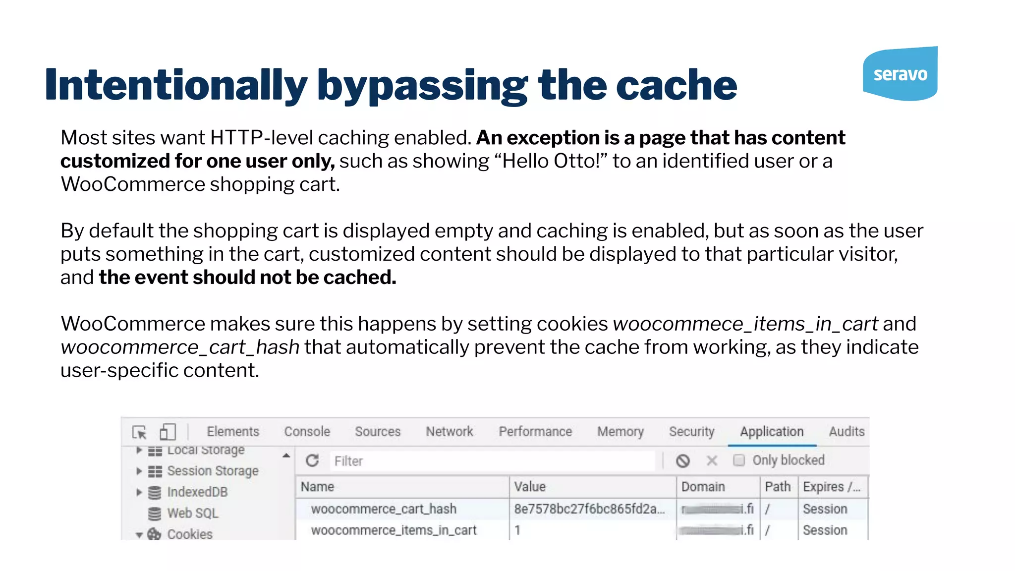 Intentionally bypassing the cache Most sites want HTTP-level caching enabled. An exception is a page that has content customized for one user only, such as showing “Hello Otto!” to an identiﬁed user or a WooCommerce shopping cart. By default the shopping cart is displayed empty and caching is enabled, but as soon as the user puts something in the cart, customized content should be displayed to that particular visitor, and the event should not be cached. WooCommerce makes sure this happens by setting cookies woocommece_items_in_cart and woocommerce_cart_hash that automatically prevent the cache from working, as they indicate user-speciﬁc content. 