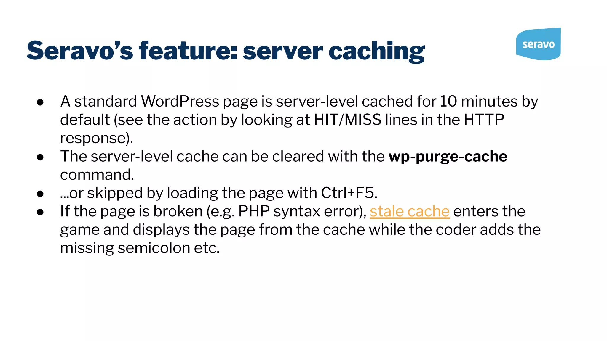 Seravo’s feature: server caching ● A standard WordPress page is server-level cached for 10 minutes by default (see the action by looking at HIT/MISS lines in the HTTP response). ● The server-level cache can be cleared with the wp-purge-cache command. ● ...or skipped by loading the page with Ctrl+F5. ● If the page is broken (e.g. PHP syntax error), stale cache enters the game and displays the page from the cache while the coder adds the missing semicolon etc. 