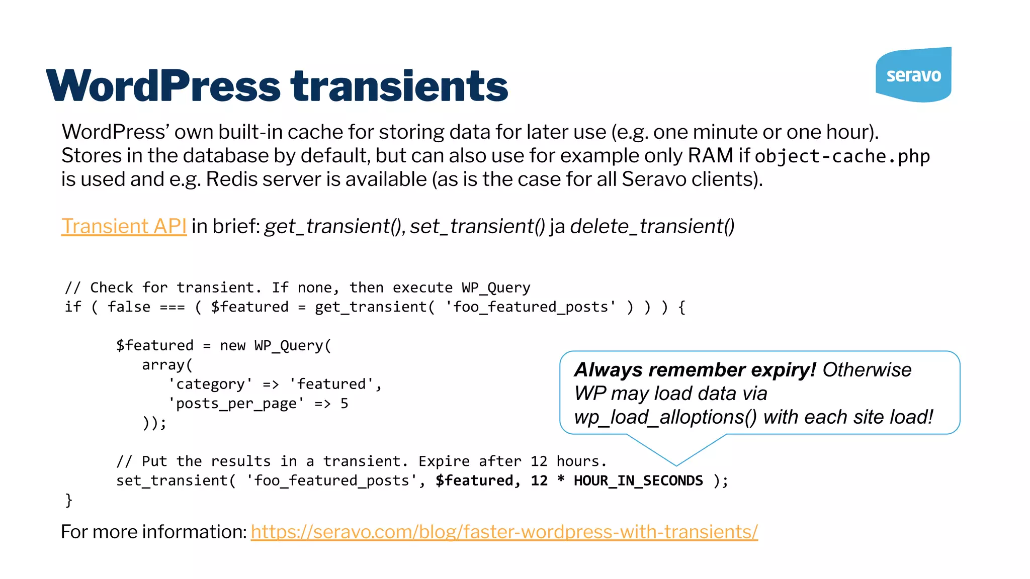 WordPress transients // Check for transient. If none, then execute WP_Query if ( false === ( $featured = get_transient( 'foo_featured_posts' ) ) ) { $featured = new WP_Query( array( 'category' => 'featured', 'posts_per_page' => 5 )); // Put the results in a transient. Expire after 12 hours. set_transient( 'foo_featured_posts', $featured, 12 * HOUR_IN_SECONDS ); } WordPress’ own built-in cache for storing data for later use (e.g. one minute or one hour). Stores in the database by default, but can also use for example only RAM if object-cache.php is used and e.g. Redis server is available (as is the case for all Seravo clients). Transient API in brief: get_transient(), set_transient() ja delete_transient() For more information: https://seravo.com/blog/faster-wordpress-with-transients/ Always remember expiry! Otherwise WP may load data via wp_load_alloptions() with each site load! 