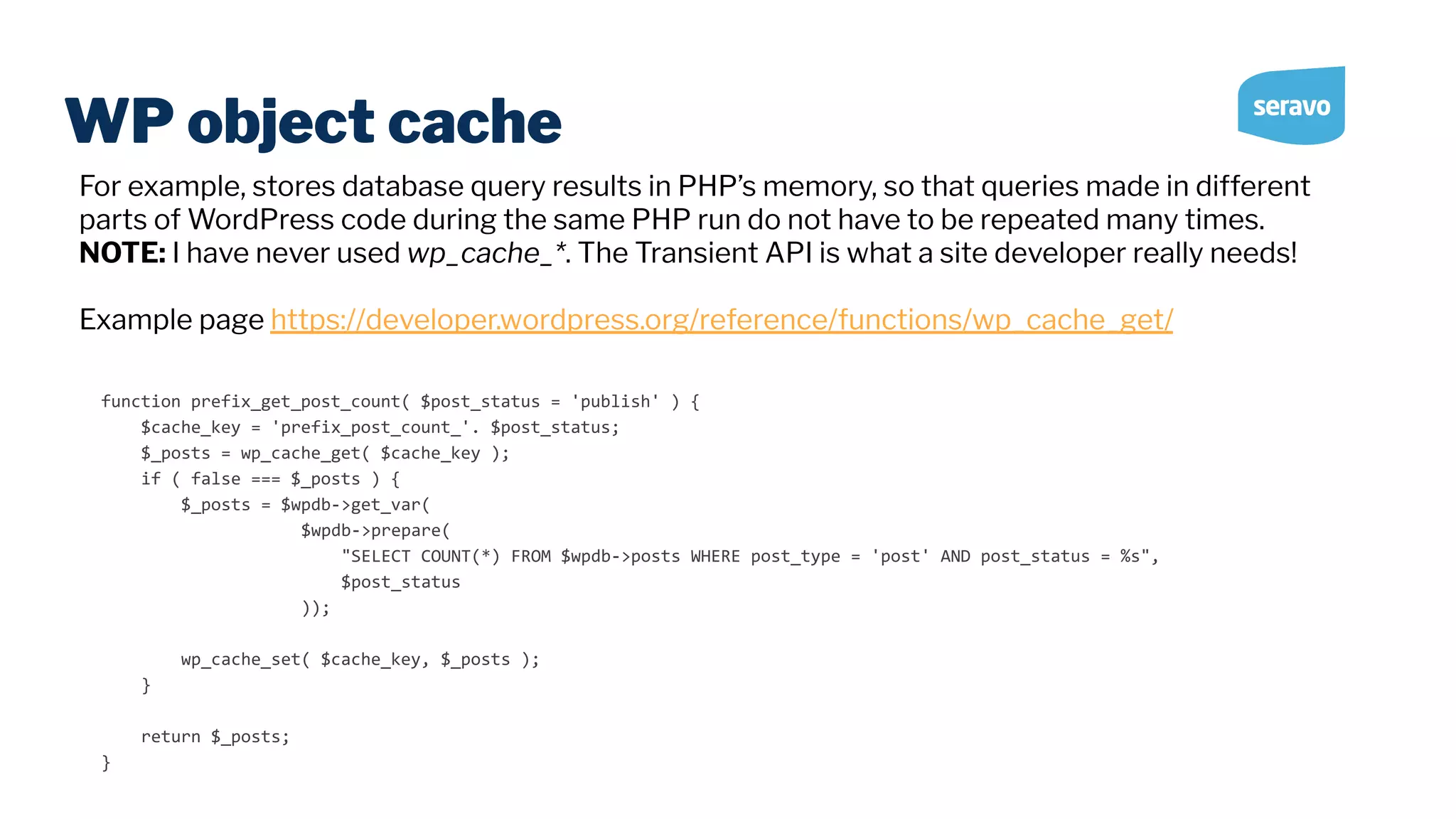 WP object cache function prefix_get_post_count( $post_status = 'publish' ) { $cache_key = 'prefix_post_count_'. $post_status; $_posts = wp_cache_get( $cache_key ); if ( false === $_posts ) { $_posts = $wpdb->get_var( $wpdb->prepare( "SELECT COUNT(*) FROM $wpdb->posts WHERE post_type = 'post' AND post_status = %s", $post_status )); wp_cache_set( $cache_key, $_posts ); } return $_posts; } For example, stores database query results in PHP’s memory, so that queries made in different parts of WordPress code during the same PHP run do not have to be repeated many times. NOTE: I have never used wp_cache_*. The Transient API is what a site developer really needs! Example page https://developer.wordpress.org/reference/functions/wp_cache_get/ 