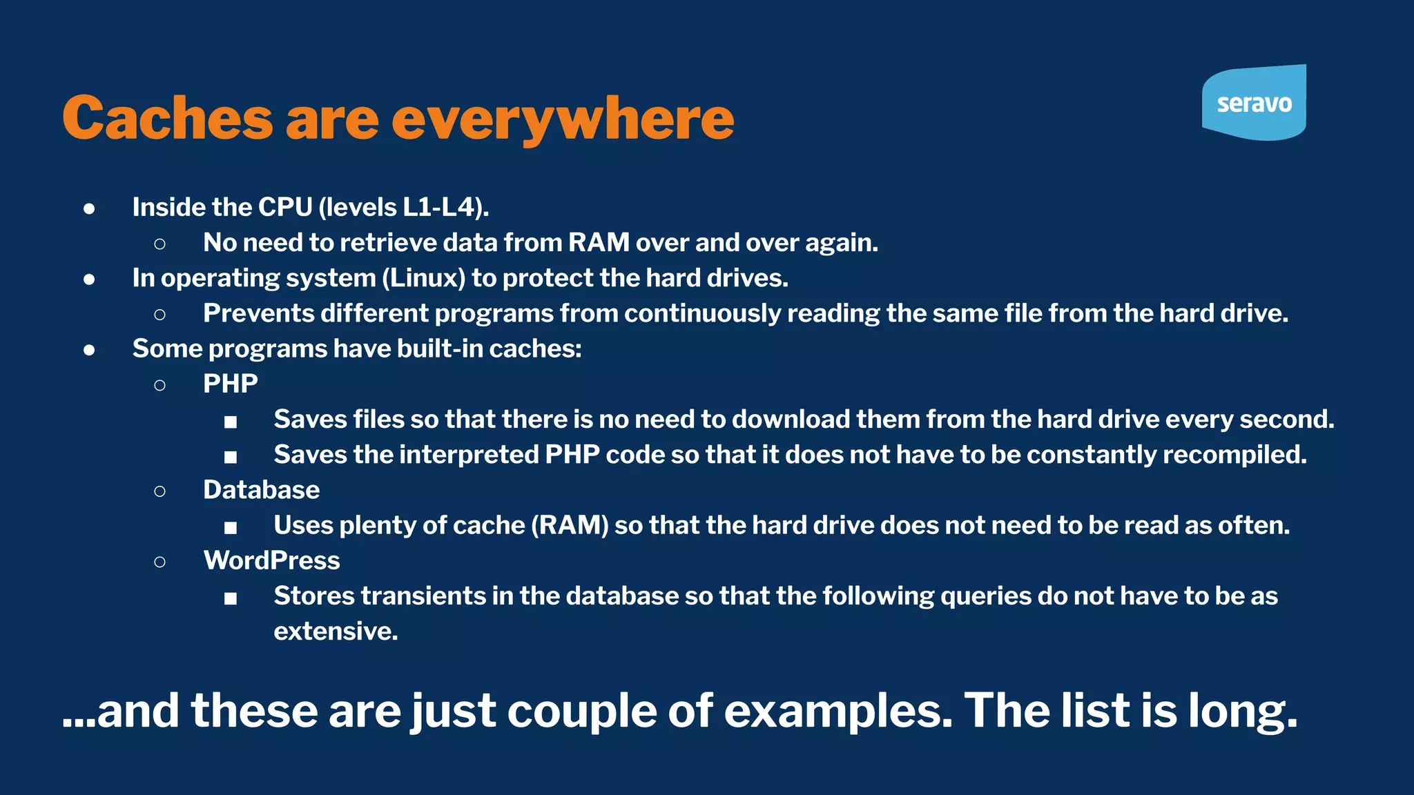 Caches are everywhere ● Inside the CPU (levels L1-L4). ○ No need to retrieve data from RAM over and over again. ● In operating system (Linux) to protect the hard drives. ○ Prevents different programs from continuously reading the same ﬁle from the hard drive. ● Some programs have built-in caches: ○ PHP ■ Saves ﬁles so that there is no need to download them from the hard drive every second. ■ Saves the interpreted PHP code so that it does not have to be constantly recompiled. ○ Database ■ Uses plenty of cache (RAM) so that the hard drive does not need to be read as often. ○ WordPress ■ Stores transients in the database so that the following queries do not have to be as extensive. ...and these are just couple of examples. The list is long. 